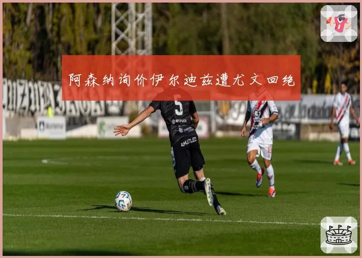 阿森纳询价伊尔迪兹遭尤文回绝