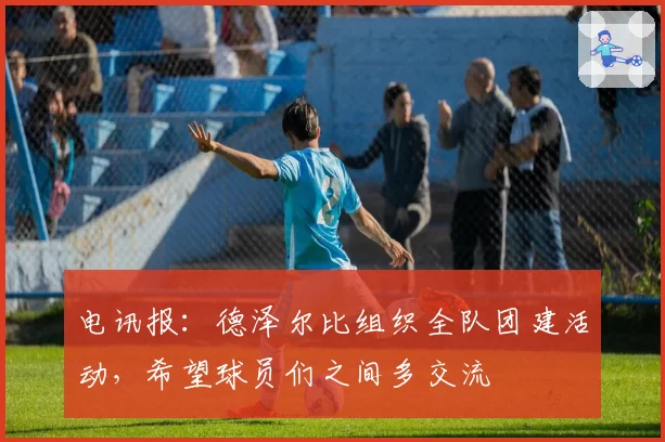 电讯报:德泽尔比组织全队团建活动,希望球员们之间多交流