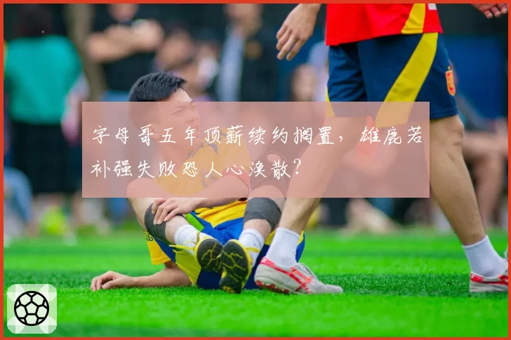 字母哥五年顶薪续约搁置,雄鹿若补强失败恐人心涣散?