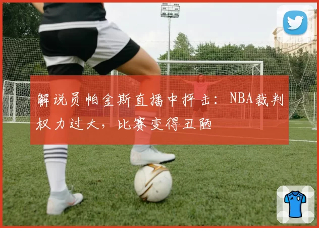 解说员帕金斯直播中抨击:NBA裁判权力过大,比赛变得丑陋