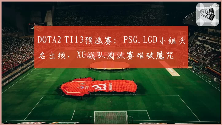 DOTA2 TI13预选赛:PSG.LGD小组头名出线,XG战队淘汰赛难破魔咒