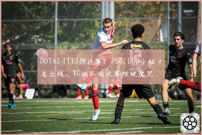 DOTA2 TI13预选赛:PSG.LGD小组头名出线,XG战队淘汰赛难破魔咒