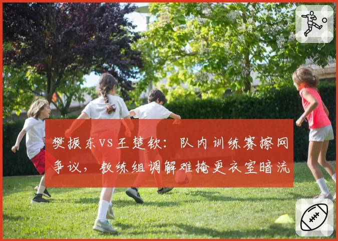 樊振东vs王楚钦:队内训练赛擦网争议,教练组调解难掩更衣室暗流