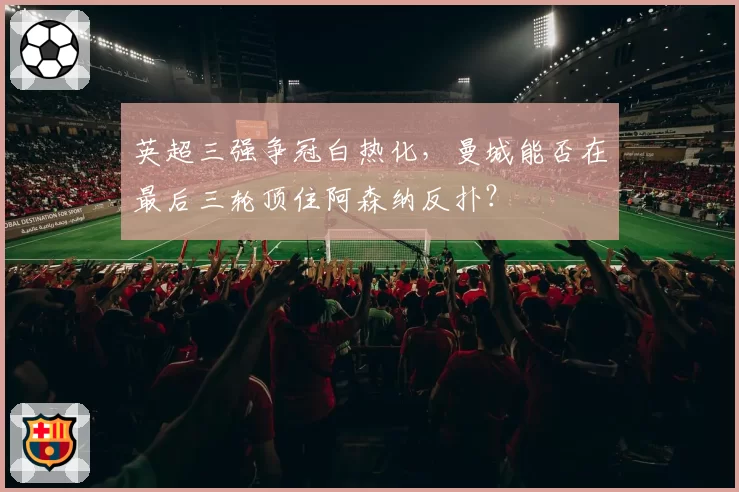 英超三强争冠白热化,曼城能否在最后三轮顶住阿森纳反扑?