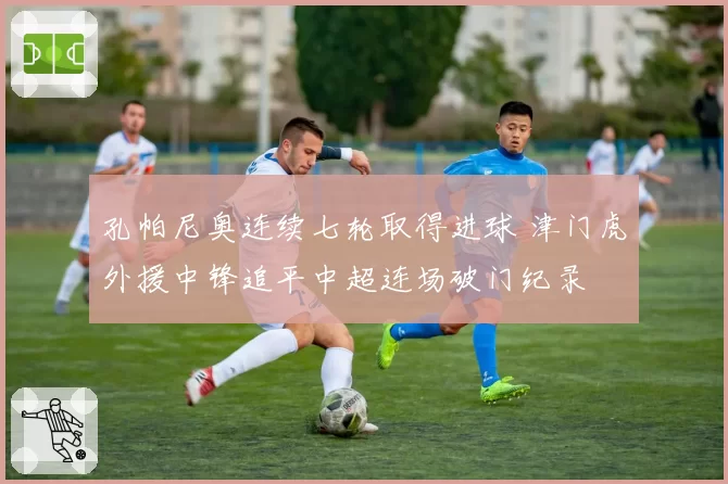 孔帕尼奥连续七轮取得进球 津门虎外援中锋追平中超连场破门纪录