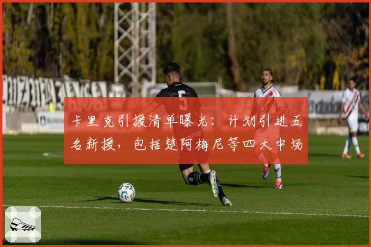 卡里克引援清单曝光：计划引进五名新援，包括楚阿梅尼等四大中场