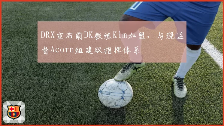 DRX宣布前DK教练Kim加盟，与现监督Acorn组建双指挥体系