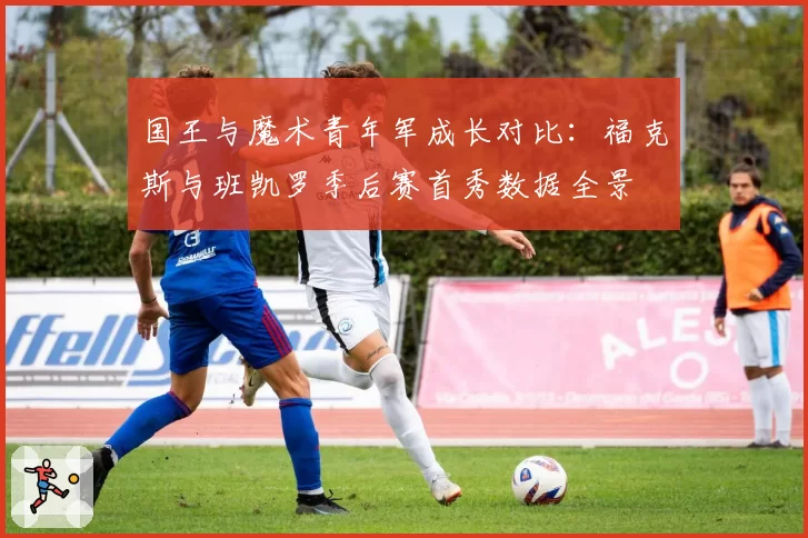 国王与魔术青年军成长对比:福克斯与班凯罗季后赛首秀数据全景