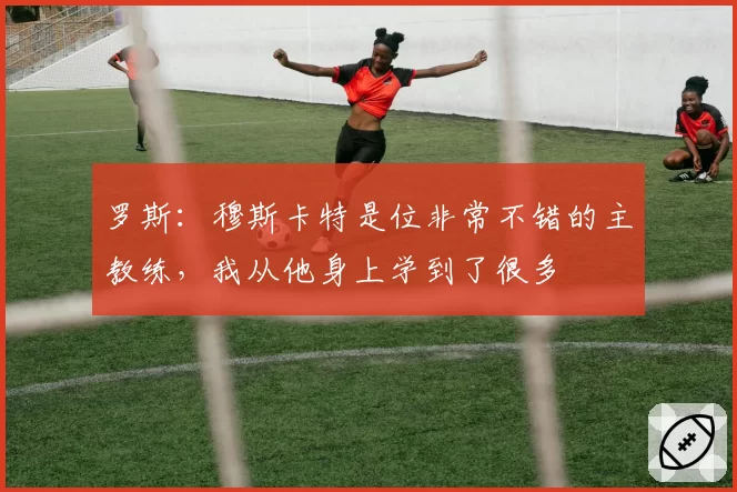 罗斯：穆斯卡特是位非常不错的主教练，我从他身上学到了很多