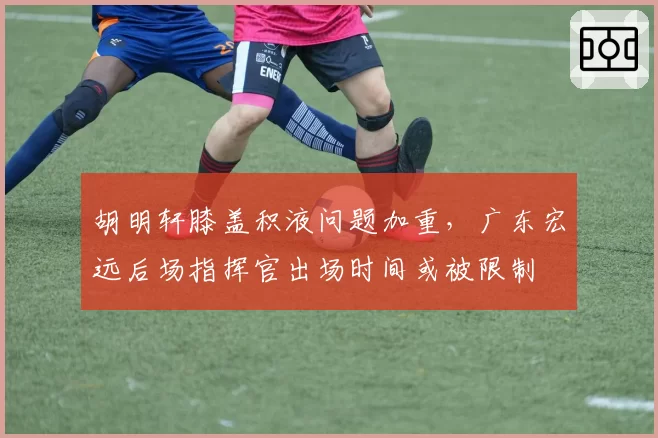 胡明轩膝盖积液问题加重,广东宏远后场指挥官出场时间或被限制