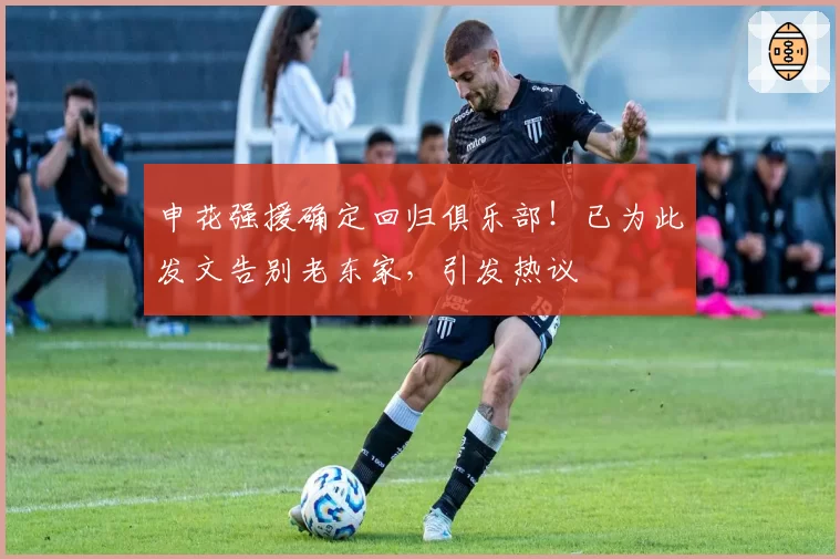 申花强援确定回归俱乐部！已为此发文告别老东家，引发热议