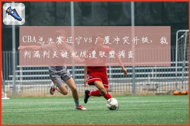CBA总决赛辽宁vs广厦冲突升级,裁判漏判关键犯规遭联盟调查