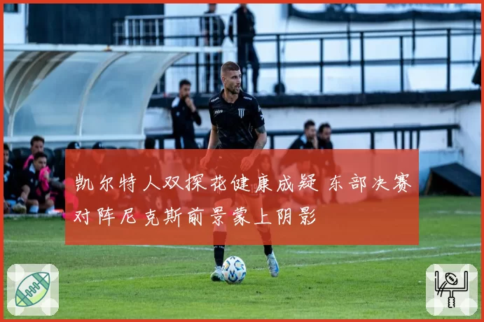 凯尔特人双探花健康成疑 东部决赛对阵尼克斯前景蒙上阴影