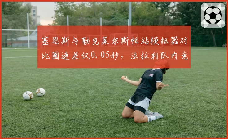 塞恩斯与勒克莱尔斯帕站模拟器对比圈速差仅0.05秒,法拉利队内竞争白热化