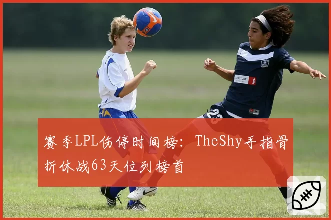 赛季LPL伤停时间榜：TheShy手指骨折休战63天位列榜首