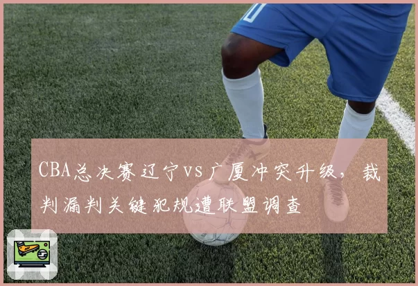 CBA总决赛辽宁vs广厦冲突升级,裁判漏判关键犯规遭联盟调查