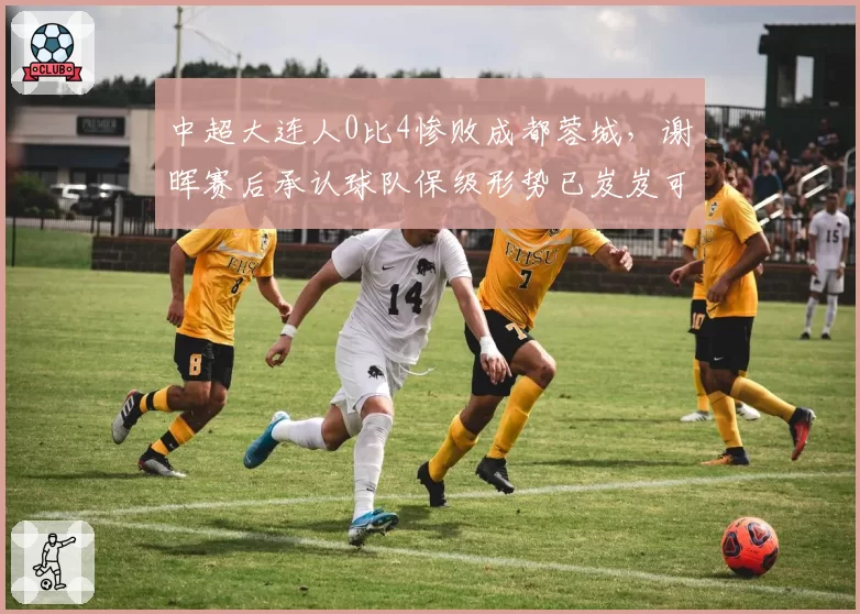 中超大连人0比4惨败成都蓉城，谢晖赛后承认球队保级形势已岌岌可危