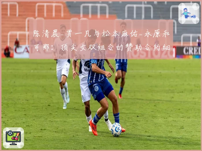 陈清晨_贾一凡与松本麻佑_永原和可那：顶尖女双组合的赞助合约细节与市场号召力对比