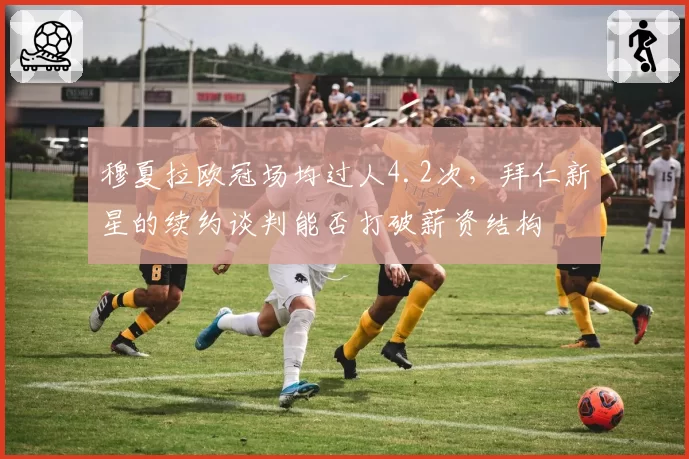 穆夏拉欧冠场均过人4.2次，拜仁新星的续约谈判能否打破薪资结构