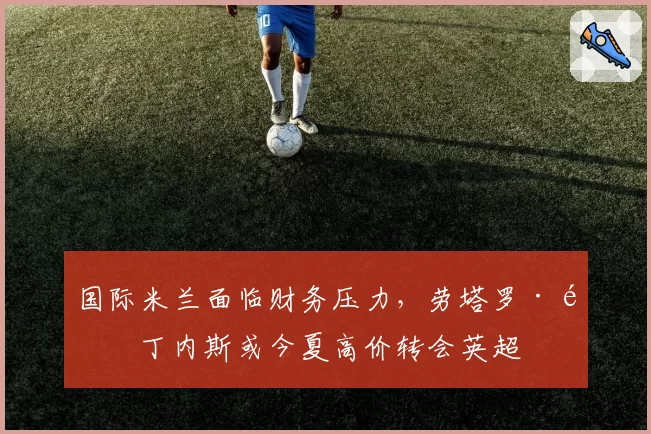 国际米兰面临财务压力，劳塔罗·马丁内斯或今夏高价转会英超