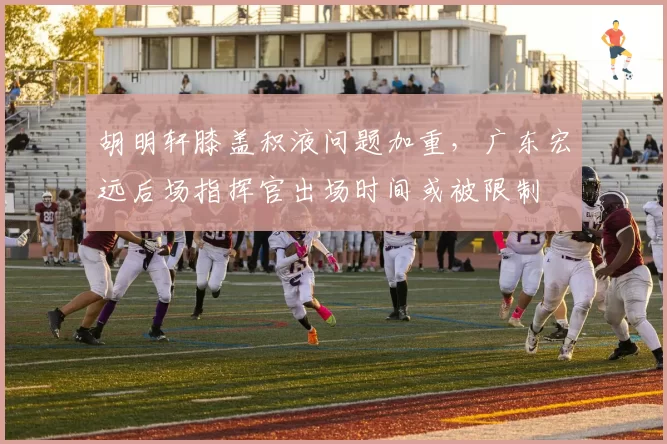 胡明轩膝盖积液问题加重,广东宏远后场指挥官出场时间或被限制