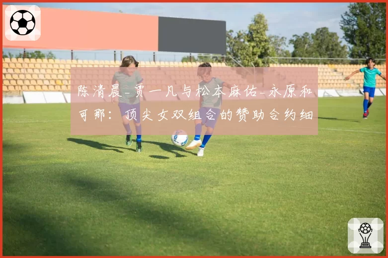 陈清晨_贾一凡与松本麻佑_永原和可那：顶尖女双组合的赞助合约细节与市场号召力对比