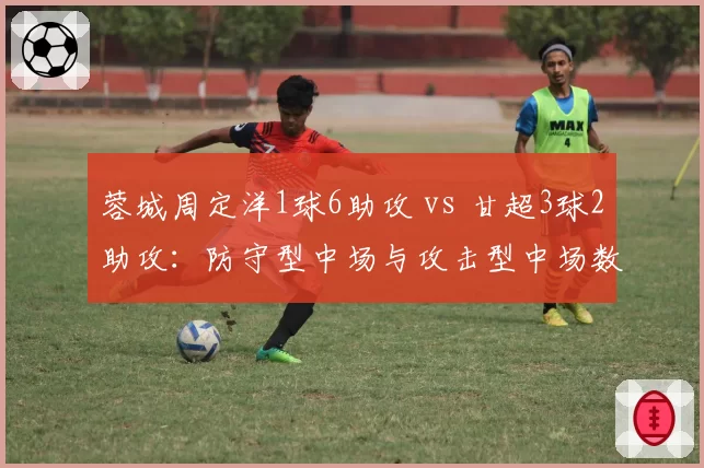 蓉城周定洋1球6助攻 vs 甘超3球2助攻:防守型中场与攻击型中场数据差异