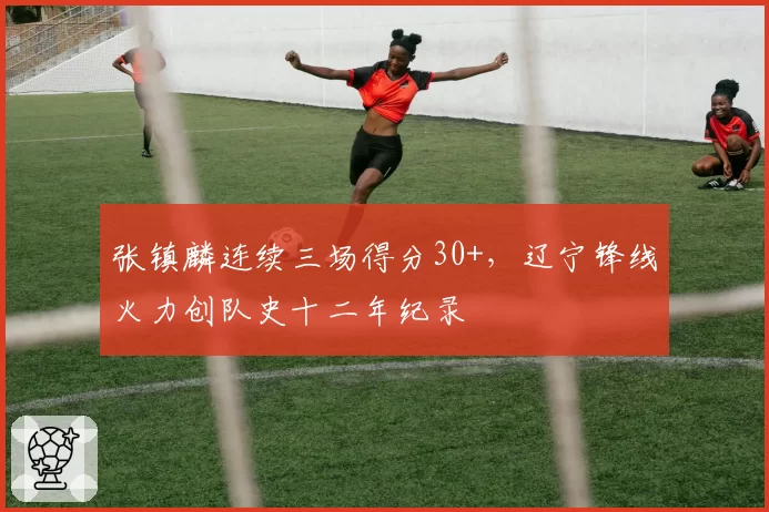 张镇麟连续三场得分30+,辽宁锋线火力创队史十二年纪录