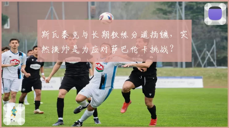 斯瓦泰克与长期教练分道扬镳，突然换帅是为应对萨巴伦卡挑战？