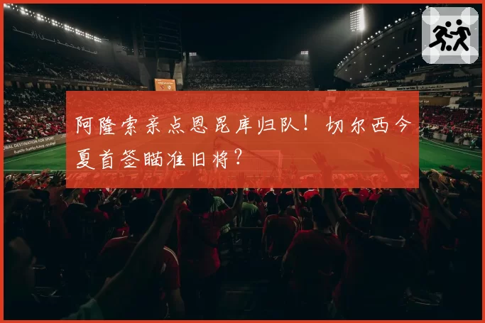 阿隆索亲点恩昆库归队！切尔西今夏首签瞄准旧将？