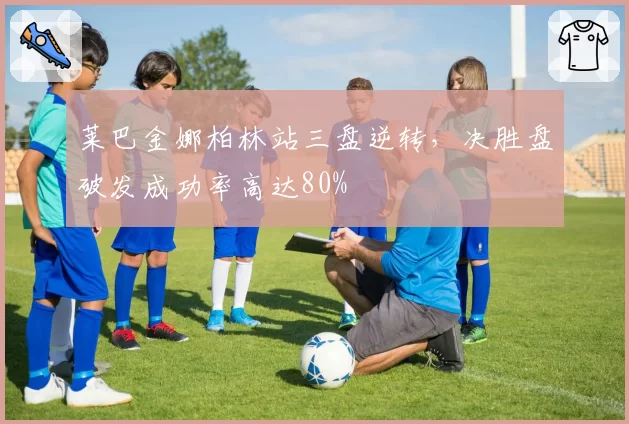 莱巴金娜柏林站三盘逆转,决胜盘破发成功率高达80%