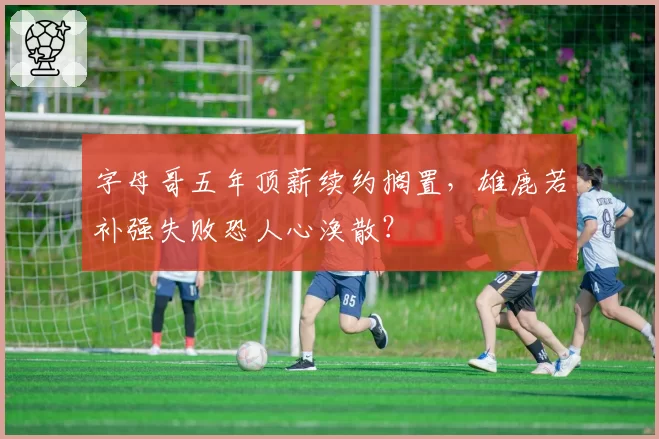 字母哥五年顶薪续约搁置,雄鹿若补强失败恐人心涣散?