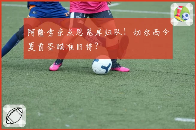 阿隆索亲点恩昆库归队！切尔西今夏首签瞄准旧将？