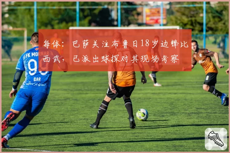 每体：巴萨关注布鲁日18岁边锋比西武，已派出球探对其现场考察