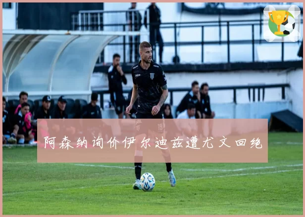 阿森纳询价伊尔迪兹遭尤文回绝