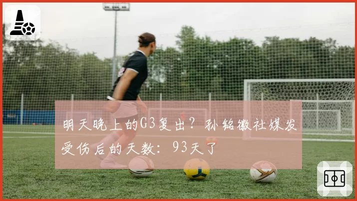 明天晚上的G3复出?孙铭徽社媒发受伤后的天数:93天了