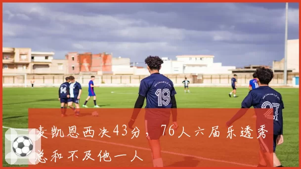 麦凯恩西决43分，76人六届乐透秀总和不及他一人