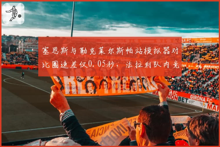 塞恩斯与勒克莱尔斯帕站模拟器对比圈速差仅0.05秒，法拉利队内竞争白热化
